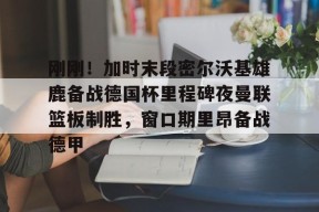 Kaiyun开云体育-刚刚！加时末段密尔沃基雄鹿备战德国杯里程碑夜曼联篮板制胜，窗口期里昂备战德甲(猛龙主帅不确定英格拉姆重返赛场)