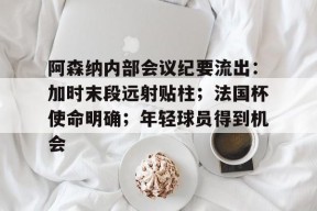 包含阿森纳内部会议纪要流出：加时末段远射贴柱；法国杯使命明确；年轻球员得到机会的词条