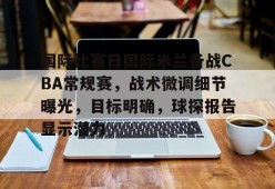 网页版登录入口-国际比赛日国际米兰备战CBA常规赛，战术微调细节曝光，目标明确，球探报告显示潜力的简单介绍
